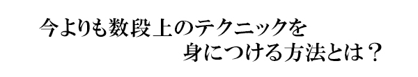 今よりも数段上のテクニックを身につける方法とは？